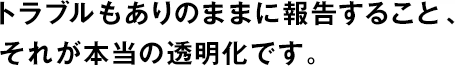 トラブルもありのままに報告すること、それが本當(dāng)の透明化です。