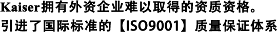 Kaiser擁有外資企業(yè)難以取得的資質(zhì)資格。 引進了國際標準的【ISO9001】質(zhì)量保證體系