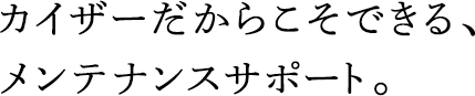 カイザーだからこそできる、メンテナンスサポート。