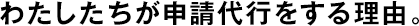 わたしたちが申請代行をする理由。