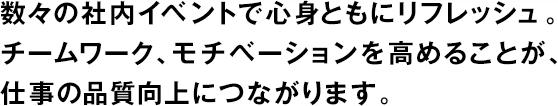 數々の社內イベントで心身ともにリフレッシュ。チームワーク、モチベーションを高めることが、仕事の品質向上につながります。