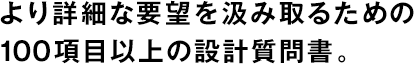 より詳細(xì)な要望を汲み取るための100項目以上の設(shè)計質(zhì)問書。