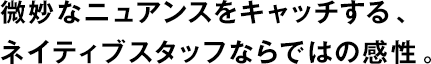 微妙なニュアンスをキャッチする、ネイティブスタッフならではの感性。